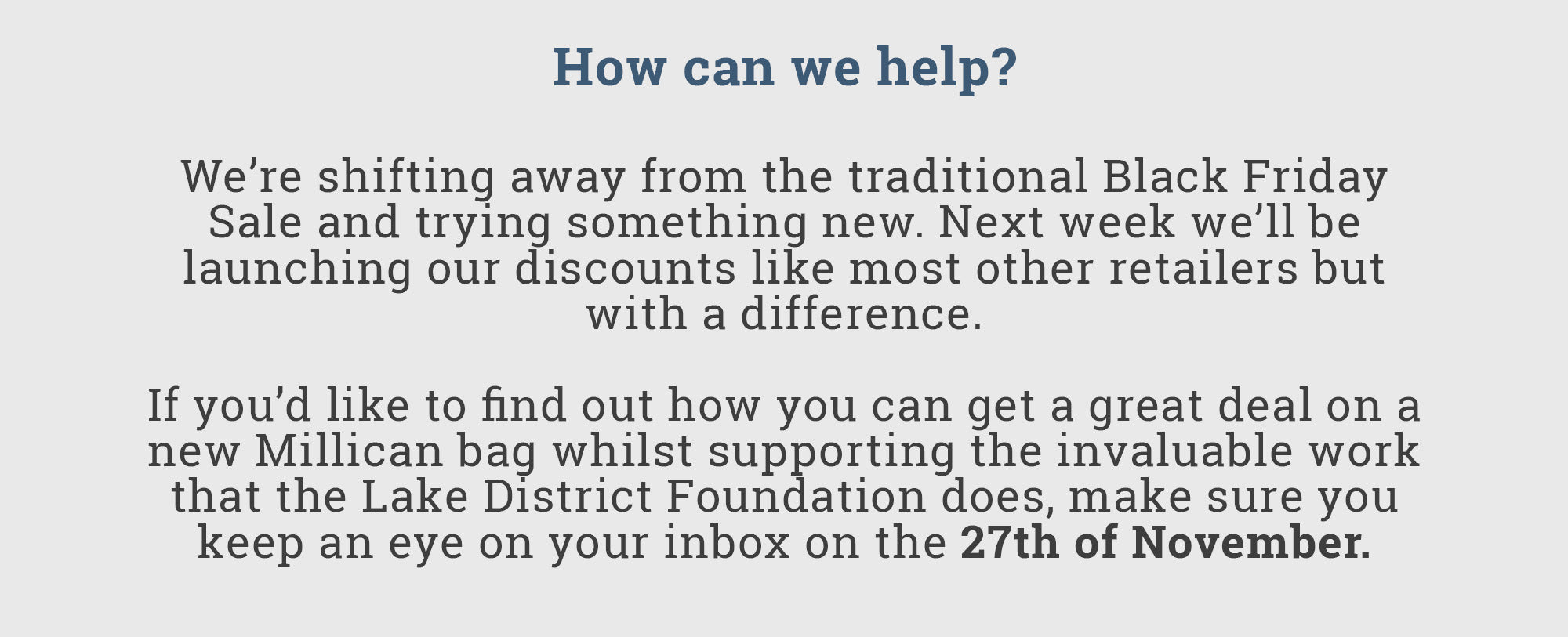 How can we help? 'We’re shifting away from the traditional Black Friday Sale and trying something new. Next week, we’ll be launching our discounts like most other retailers but with a difference.' 'If you’d like to find out how you can get a great deal on a new Millican bag whilst supporting the invaluable work that the Lake District Foundation does, make sure you keep an eye on your inbox on the 27th of November